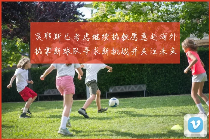 莫耶斯已考虑继续执教愿意赴海外执掌新球队寻求新挑战并关注未来